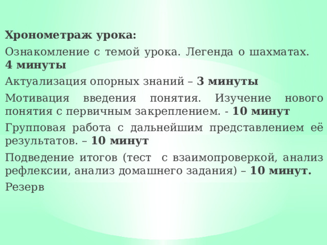 Хронометраж урока: Ознакомление с темой урока. Легенда о шахматах. 4 минуты Актуализация опорных знаний – 3 минуты Мотивация введения понятия. Изучение нового понятия с первичным закреплением. - 10 минут Групповая работа с дальнейшим представлением её результатов. – 10 минут Подведение итогов (тест с взаимопроверкой, анализ рефлексии, анализ домашнего задания) – 10 минут. Резерв 