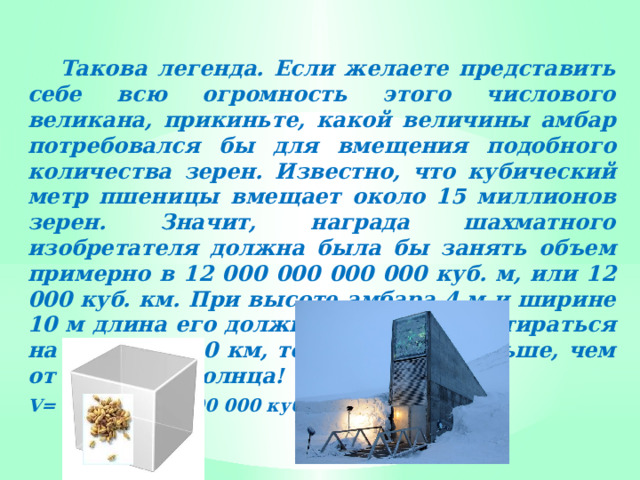  Такова легенда. Если желаете представить себе всю огромность этого числового великана, прикиньте, какой величины амбар потребовался бы для вмещения подобного количества зерен. Известно, что кубический метр пшеницы вмещает около 15 миллионов зерен. Значит, награда шахматного изобретателя должна была бы занять объем примерно в 12 000 000 000 000 куб. м, или 12 000 куб. км. При высоте амбара 4 м и ширине 10 м длина его должна была бы простираться на 300 000 000 км, то есть вдвое дальше, чем от Земли до Солнца! V= 12 000 000 000 000 куб. м 