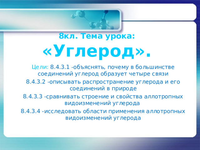 8кл. Тема урока: «Углерод». Цели: 8.4.3.1 - объяснять, почему в большинстве соединений углерод образует четыре связи 8.4.3.2 - описывать распространение углерода и его соединений в природе 8.4.3. 3 -сравнивать строение и свойства аллотропных видоизменений углерода 8.4.3. 4 - исследовать области применения аллотропных видоизменений углерода 