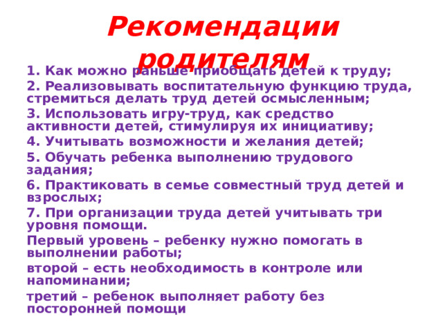 Рекомендации родителям 1. Как можно раньше приобщать детей к труду; 2. Реализовывать воспитательную функцию труда, стремиться делать труд детей осмысленным; 3. Использовать игру-труд, как средство активности детей, стимулируя их инициативу; 4. Учитывать возможности и желания детей; 5. Обучать ребенка выполнению трудового задания; 6. Практиковать в семье совместный труд детей и взрослых; 7. При организации труда детей учитывать три уровня помощи. Первый уровень – ребенку нужно помогать в выполнении работы; второй – есть необходимость в контроле или напоминании; третий – ребенок выполняет работу без посторонней помощи 