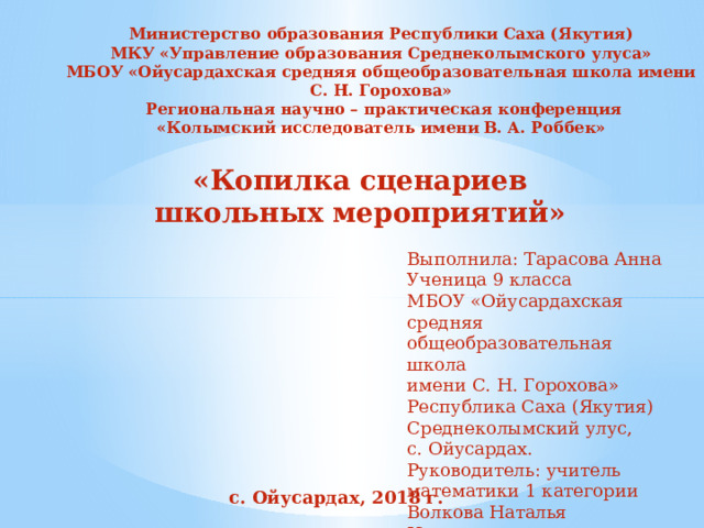 Министерство образования Республики Саха (Якутия)  МКУ «Управление образования Среднеколымского улуса»  МБОУ «Ойусардахская средняя общеобразовательная школа имени С. Н. Горохова»  Региональная научно – практическая конференция  «Колымский исследователь имени В. А. Роббек»    «Копилка сценариев школьных мероприятий»   Выполнила: Тарасова Анна Ученица 9 класса МБОУ «Ойусардахская средняя общеобразовательная школа имени С. Н. Горохова» Республика Саха (Якутия) Среднеколымский улус, с. Ойусардах. Руководитель: учитель математики 1 категории Волкова Наталья Николаевна     с. Ойусардах, 2018 г. 