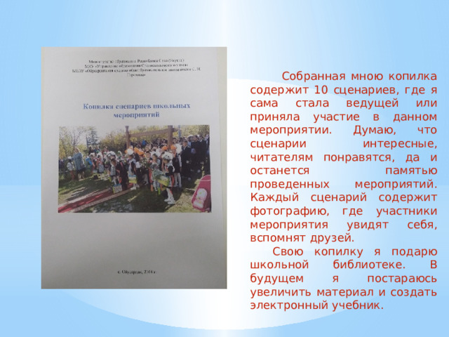  Собранная мною копилка содержит 10 сценариев, где я сама стала ведущей или приняла участие в данном мероприятии. Думаю, что сценарии интересные, читателям понравятся, да и останется памятью проведенных мероприятий. Каждый сценарий содержит фотографию, где участники мероприятия увидят себя, вспомнят друзей.  Свою копилку я подарю школьной библиотеке. В будущем я постараюсь увеличить материал и создать электронный учебник. 