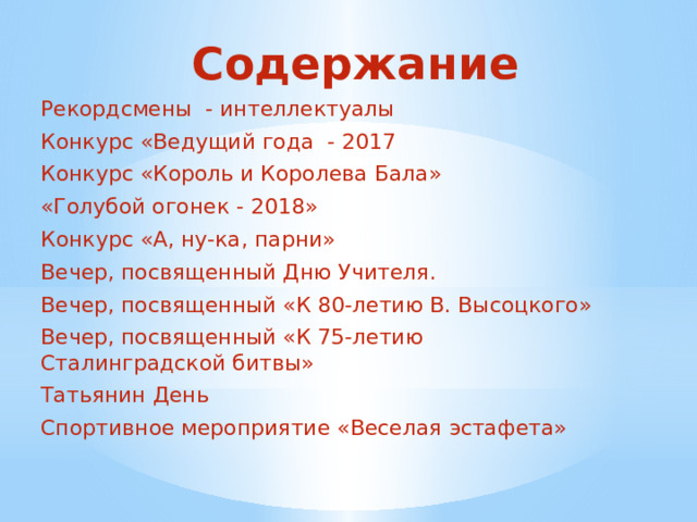 Содержание Рекордсмены - интеллектуалы Конкурс «Ведущий года - 2017 Конкурс «Король и Королева Бала» «Голубой огонек - 2018» Конкурс «А, ну-ка, парни» Вечер, посвященный Дню Учителя. Вечер, посвященный «К 80-летию В. Высоцкого» Вечер, посвященный «К 75-летию Сталинградской битвы» Татьянин День Спортивное мероприятие «Веселая эстафета» 