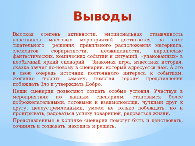 Выводы  Высокая степень активности, эмоциональная отзывчивость участников массовых мероприятий достигается за счет тщательного решения, правильного расположения материала, элементов сюрпризности, неожиданности, вкрапление фантастических, комических событий и ситуаций, «упакованных» в необычный яркий сценарий.  Знакомая игра, известная история, сказка звучат по-новому в сценарии, который адресуется нам. А это в свою очередь источник постоянного интереса к событиям, желание творить самому, помогая героям представления побеждать Зло и утверждать Добро.  Наши сценарии позволяют создать особые условия. Участвуя в мероприятиях по данным сценариям, становимся более доброжелательными, готовыми к взаимопомощи, чуткими друг к другу, целеустремленными, умеем не только побеждать, но и проигрывать, радоваться успеху товарищей, радоваться жизни.  Представленные в копилке сценарии помогут быть и действовать, сочинять и создавать, находить и решать.  