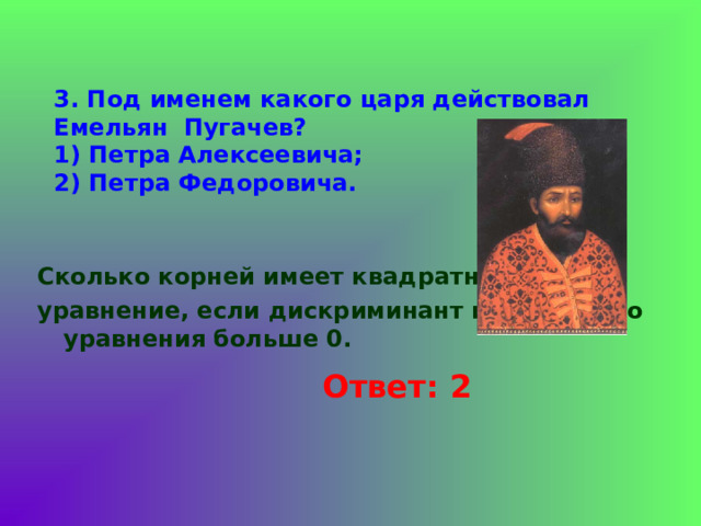 3. Под именем какого царя действовал Емельян Пугачев?  1) Петра Алексеевича;  2) Петра Федоровича.   Сколько корней имеет квадратное уравнение, если дискриминант квадратного уравнения больше 0. Ответ: 2 