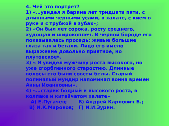  4. Чей это портрет?  1) «…увидел я барина лет тридцати пяти, с длинными черными усами, в халате, с кием в руке и с трубкой в зубах»;  2) «Он был лет сорока, росту среднего, худощав и широкоплеч. В черной бороде его показывалась проседь; живые большие глаза так и бегали. Лицо его имело выражение довольно приятное, но плутовское».  3) « Я увидел мужчину роста высокого, но уже сгорбленного старостию. Длинные волосы его были совсем белы. Старый полинялый мундир напоминал воина времен Анны Иоанновны».  4) «…старик бодрый и высокого роста, в колпаке и китайчатом халате»  А) Е.Пугачев; Б) Андрей Карлович Б.;  В) И.К.Миронов; Г) И.И.Зурин. 