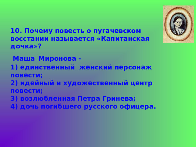 10. Почему повесть о пугачевском восстании называется «Капитанская дочка»?  Маша  Миронова -  1) единственный женский персонаж повести;  2) идейный и художественный центр повести;  3) возлюбленная Петра Гринева;  4) дочь погибшего русского офицера.  