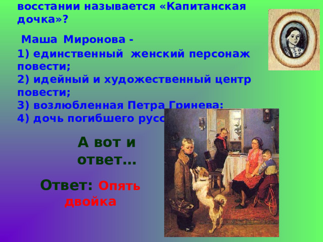 10. Почему повесть о пугачевском восстании называется «Капитанская дочка»?  Маша  Миронова -  1) единственный женский персонаж повести;  2) идейный и художественный центр повести;  3) возлюбленная Петра Гринева;  4) дочь погибшего русского офицера.  А вот и ответ… Ответ: Опять двойка 