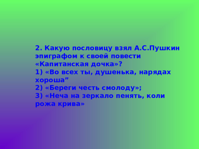    2.  Какую пословицу взял А.С.Пушкин эпиграфом к своей повести «Капитанская дочка»?  1) «Во всех ты, душенька, нарядах хороша”  2) «Береги честь смолоду»;  3) «Неча на зеркало пенять, коли рожа крива» 