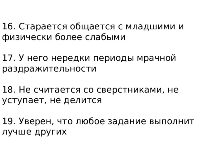 16. Старается общается с младшими и физически более слабыми   17. У него нередки периоды мрачной раздражительности   18. Не считается со сверстниками, не уступает, не делится   19. Уверен, что любое задание выполнит лучше других 