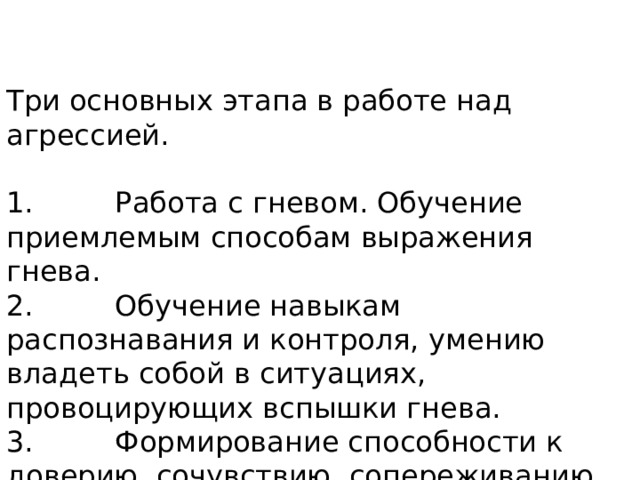 Три основных этапа в работе над агрессией.  1.         Работа с гневом. Обучение приемлемым способам выражения гнева.  2.         Обучение навыкам распознавания и контроля, умению владеть собой в ситуациях, провоцирующих вспышки гнева.  3.         Формирование способности к доверию, сочувствию, сопереживанию. 