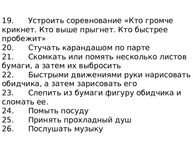 19.      Устроить соревнование «Кто громче крикнет. Кто выше прыгнет. Кто быстрее пробежит»  20.      Стучать карандашом по парте  21.      Скомкать или помять несколько листов бумаги, а затем их выбросить  22.      Быстрыми движениями руки нарисовать обидчика, а затем зарисовать его  23.      Слепить из бумаги фигуру обидчика и сломать ее.  24.      Помыть посуду  25.      Принять прохладный душ  26.      Послушать музыку 