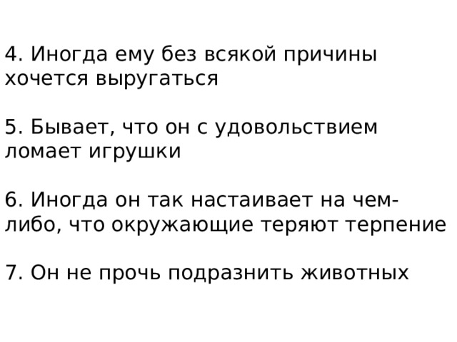 4. Иногда ему без всякой причины хочется выругаться   5. Бывает, что он с удовольствием ломает игрушки   6. Иногда он так настаивает на чем-либо, что окружающие теряют терпение   7. Он не прочь подразнить животных   