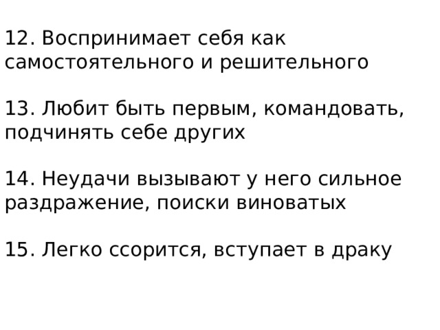 12. Воспринимает себя как самостоятельного и решительного   13. Любит быть первым, командовать, подчинять себе других   14. Неудачи вызывают у него сильное раздражение, поиски виноватых   15. Легко ссорится, вступает в драку   