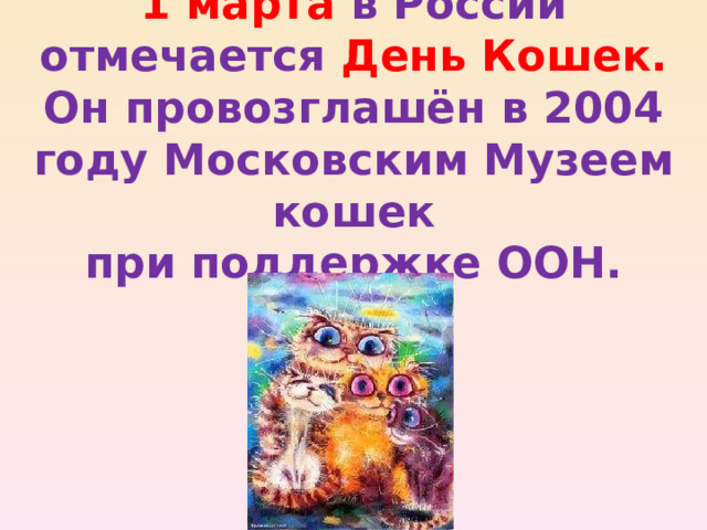 1 марта в России  отмечается День Кошек.  Он провозглашён в 2004 году Московским Музеем кошек  при поддержке ООН. 