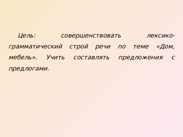  Цель: совершенствовать лексико-грамматический строй речи по теме «Дом, мебель». Учить составлять предложения с предлогами. - Мебель нужно использовать по назначению, убирать посуду, одежду и игрушки правильно. - Ботинок за тумбочкой. – Ботинок достанем из-за тумбочки. (Нажать мышкой на ботинок за тумбочкой). - Мяч в кухонном шкафу. – Мяч уберём из кухонного шкафа. (Нажать мышкой на мяч). - Чашка под столом. – Чашку достанем из-под стола. (Нажать мышкой на чашку). - Кукла упала с кровати. – Куклу посадим на кровать. (Нажать мышкой на куклу).  