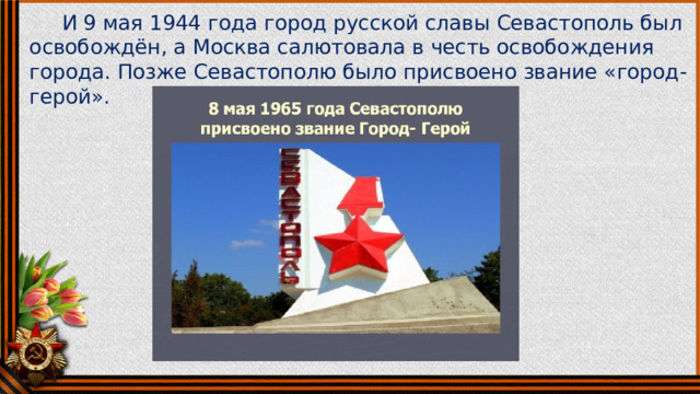  И 9 мая 1944 года город русской славы Севастополь был освобождён, а Москва салютовала в честь освобождения города. Позже Севастополю было присвоено звание «город-герой». 