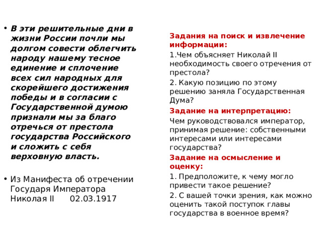  Задания на поиск и извлечение информации: 1.Чем объясняет Николай II необходимость своего отречения от престола? 2. Какую позицию по этому решению заняла Государственная Дума? Задание на интерпретацию: Чем руководствовался император, принимая решение: собственными интересами или интересами государства? Задание на осмысление и оценку: 1. Предположите, к чему могло привести такое решение? 2. С вашей точки зрения, как можно оценить такой поступок главы государства в военное время? В эти решительные дни в жизни России почли мы долгом совести облегчить народу нашему тесное единение и сплочение всех сил народных для скорейшего достижения победы и в согласии с Государственной думою признали мы за благо отречься от престола государства Российского и сложить с себя верховную власть. Из Манифеста об отречении Государя Императора Николая II 02.03.1917 