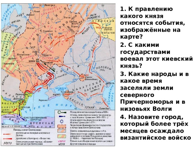 1. К правлению какого князя относятся события, изображённые на карте? 2. С какими государствами воевал этот киевский князь? 3. Какие народы и в какое время заселяли земли северного Причерноморья и в низовьях Волги 4. Назовите город, который более трёх месяцев осаждало византийское войско 