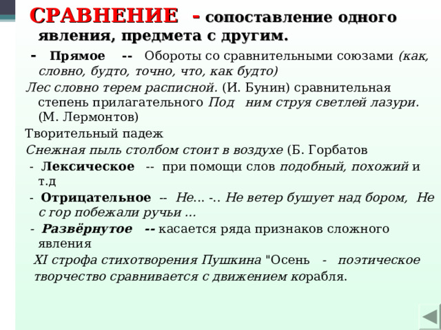  СРАВНЕНИЕ -  сопоставление одного явления, предмета с другим.  - Прямое -- Обороты со сравнительными союзами (как, словно, будто, точно, что, как будто) Лес словно терем расписной. (И. Бунин) сравнительная степень прилагательного Под ним струя светлей лазури. (М. Лермонтов) Творительный падеж Снежная пыль столбом стоит в воздухе (Б. Горбатов  - Лексическое -- при помощи слов подобный, похожий и т.д  - Отрицательное -- Не ... -.. Не ветер бушует над бором, Не с гор побежали ручьи …  - Развёрнутое -- касается ряда признаков сложного явления  XI строфа стихотворения Пушкина 