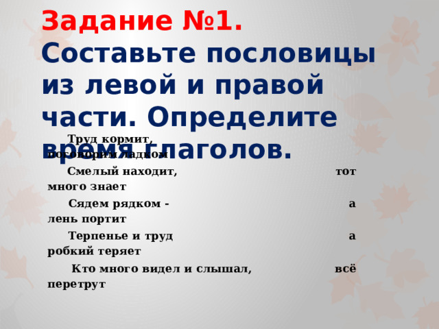 Задание №1.  Составьте пословицы из левой и правой части. Определите время глаголов.  Труд кормит, поговорим ладком  Смелый находит, тот много знает  Сядем рядком - а лень портит  Терпенье и труд а робкий теряет  Кто много видел и слышал, всё перетрут  