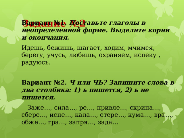 Задание №2 Вариант №1. Поставьте глаголы в неопределенной форме. Выделите корни и окончания. Идешь, бежишь, шагает, ходим, мчимся, берегу, учусь, любишь, охраняем, испеку , радуюсь. Вариант №2. Ч или ЧЬ? Запишите слова в два столбика: 1) ь пишется, 2) ь не пишется.  Заже…, сила…, ре…, привле…, скрипа…, сбере…, испе…, кала…, стере…, кума…, вра…, обже…, гра…, запря…, зада… 