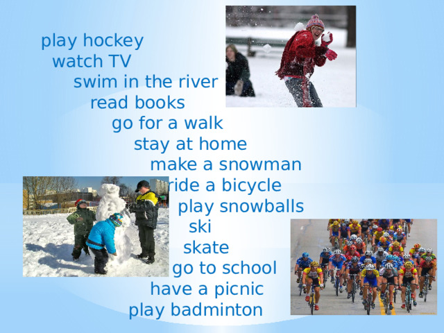 play hockey  watch TV  swim in the river  read books  go for a walk  stay at home  make a snowman  ride a bicycle  play snowballs  ski  skate  go to school  have a picnic  play badminton 