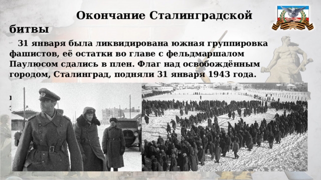  Окончание Сталинградской битвы  31 января была ликвидирована южная группировка фашистов, её остатки во главе с фельдмаршалом Паулюсом сдались в плен. Флаг над освобождённым городом, Сталинград, подняли 31 января 1943 года.  2 февраля было покончено с северной группой противника. На этом Сталинградская битва завершилась. 