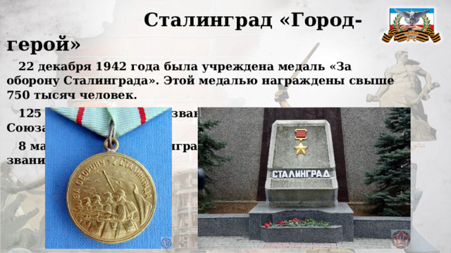  Сталинград «Город-герой»  22 декабря 1942 года была учреждена медаль «За оборону Сталинграда». Этой медалью награждены свыше 750 тысяч человек.  125 человек получили звание «Герой Советского Союза».  8 мая 1965 года Сталинграду было присвоено почетное звание «Город-герой»   