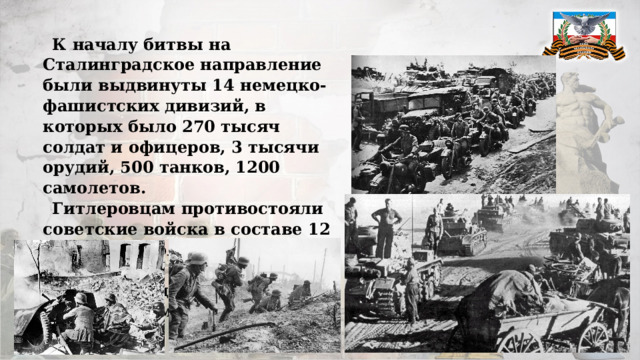 К началу битвы на Сталинградское направление были выдвинуты 14 немецко-фашистских дивизий, в которых было 270 тысяч солдат и офицеров, 3 тысячи орудий, 500 танков, 1200 самолетов. Гитлеровцам противостояли советские войска в составе 12 дивизий: около 160 тысяч воинов, 2200 орудий и минометов, до 400 танков и всего 454 самолета. 