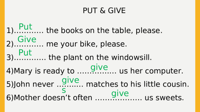 PUT & GIVE 1)………… the books on the table, please. 2)………… me your bike, please. 3)…………. the plant on the windowsill. 4)Mary is ready to ………….… us her computer. 5)John never ……..… matches to his little cousin. 6)Mother doesn’t often ………………. us sweets. Put Give Put give gives give  