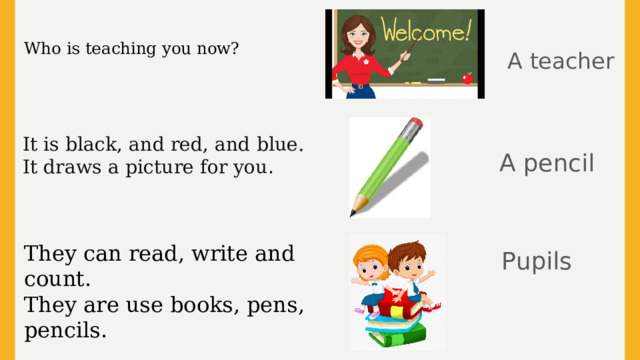 Who is teaching you now? A teacher It is black, and red, and blue. It draws a picture for you . A pencil Pupils They can read, write and count. They are use books, pens, pencils.  