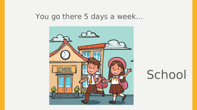 You go there 5 days a week… School  
