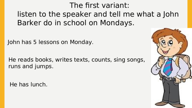 The first variant: listen to the speaker and tell me what a John Barker do in school on Mondays. John has 5 lessons on Monday. He reads books, writes texts, counts, sing songs, runs and jumps. He has lunch.  