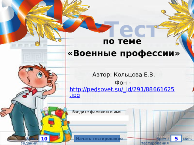 Тест   по теме «Военные профессии» Автор: Кольцова Е.В. Фон - http://pedsovet.su/_ld/291/88661625.jpg Версия от 10.03.2013 г. Последнюю версию конструктора смотрите на сайте «Тестирование в MS PowerPoint» http://www.rosinka.vrn.ru/pp/ Введите фамилию и имя Начать тестирование 10 5 мин. Всего заданий Время тестирования  
