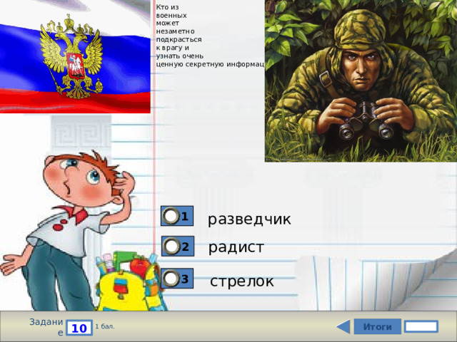 Кто из  военных  может  незаметно  подкрасться  к врагу и  узнать очень  ценную секретную информацию? 1 разведчик радист 2 3 стрелок Задание Итоги 10 1 бал. 
