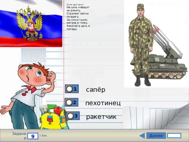О ком идет речь?  На цель наводит  он ракету,  Стреляет метко  по врагу.  За сотни тысяч  метров в точку,  Ракетой в цель я  попаду. сапёр 1 пехотинец 2 ракетчик 3 Задание Далее 9 1 бал. 