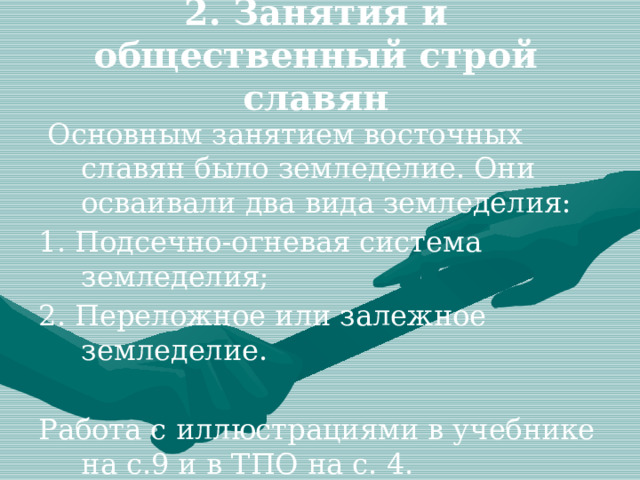 2. Занятия и общественный строй славян  Основным занятием восточных славян было земледелие. Они осваивали два вида земледелия: 1. Подсечно-огневая система земледелия; 2. Переложное или залежное земледелие. Работа с иллюстрациями в учебнике на с.9 и в ТПО на с. 4. 