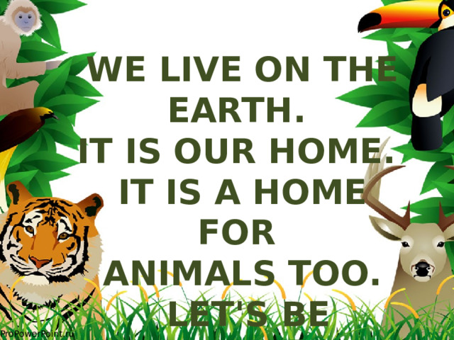 We live on the Earth. It is our home. It is a home for animals too.  Let's be friends! 