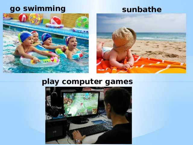 go swimming sunbathe play computer games 