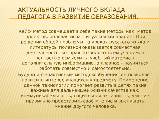 Актуальность личного вклада педагога в развитие образования. Кейс- метод совмещает в себе такие методы как: метод проектов, ролевая игра, ситуативный анализ . При решении общей проблемы на уроках русского языка и литературы полезной оказывается совместная деятельность, которая позволяют всем учащимся полностью осмыслить учебный материал, дополнительную информацию, а главное – научиться работать совместно и самостоятельно. Будучи интерактивным методом обучения, он позволяет повысить интерес учащихся к предмету. Применение данной технологии помогает развить в детях такие важные для дальнейшей жизни качества как: коммуникабельность, социальная активность, умение правильно представить своё мнение и выслушать мнение другого человека. 