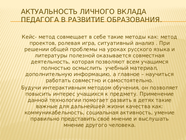 Актуальность личного вклада педагога в развитие образования. Кейс- метод совмещает в себе такие методы как: метод проектов, ролевая игра, ситуативный анализ . При решении общей проблемы на уроках русского языка и литературы полезной оказывается совместная деятельность, которая позволяют всем учащимся полностью осмыслить учебный материал, дополнительную информацию, а главное – научиться работать совместно и самостоятельно. Будучи интерактивным методом обучения, он позволяет повысить интерес учащихся к предмету. Применение данной технологии помогает развить в детях такие важные для дальнейшей жизни качества как: коммуникабельность, социальная активность, умение правильно представить своё мнение и выслушать мнение другого человека. 