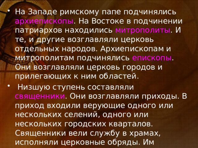 На Западе римскому папе подчинялись архиепископы . На Востоке в подчинении патриархов находились митрополиты . И те, и другие возглавляли церковь отдельных народов. Архиепископам и митрополитам подчинялись епископы . Они возглавляли церковь городов и прилегающих к ним областей.  Низшую ступень составляли священники . Они возглавляли приходы. В приход входили верующие одного или нескольких селений, одного или нескольких городских кварталов. Священники вели службу в храмах, исполняли церковные обряды. Им помогали диаконы. 