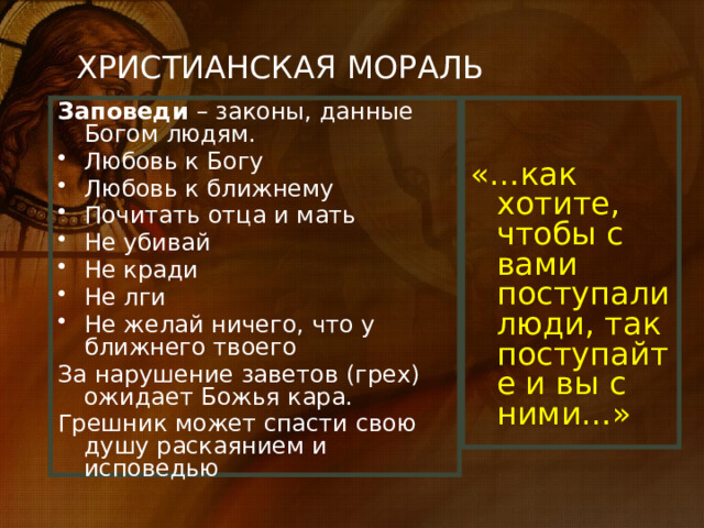 ХРИСТИАНСКАЯ МОРАЛЬ «…как хотите, чтобы с вами поступали люди, так поступайте и вы с ними…» Заповеди – законы, данные Богом людям. Любовь к Богу Любовь к ближнему Почитать отца и мать Не убивай Не кради Не лги Не желай ничего, что у ближнего твоего За нарушение заветов (грех) ожидает Божья кара. Грешник может спасти свою душу раскаянием и исповедью 