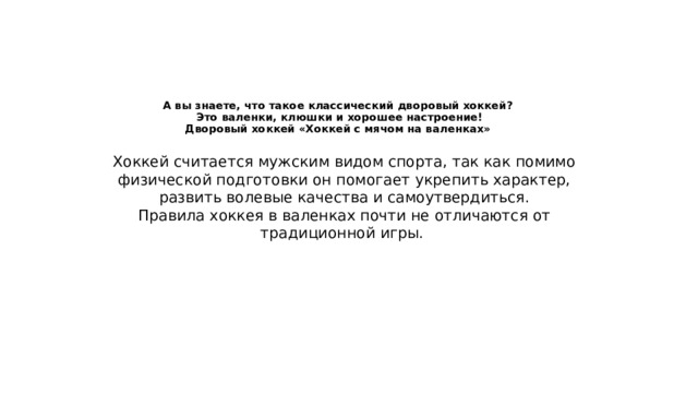 А вы знаете, что такое классический дворовый хоккей?  Это валенки, клюшки и хорошее настроение!  Дворовый хоккей «Хоккей с мячом на валенках» Хоккей считается мужским видом спорта, так как помимо физической подготовки он помогает укрепить характер, развить волевые качества и самоутвердиться. Правила хоккея в валенках почти не отличаются от традиционной игры. 