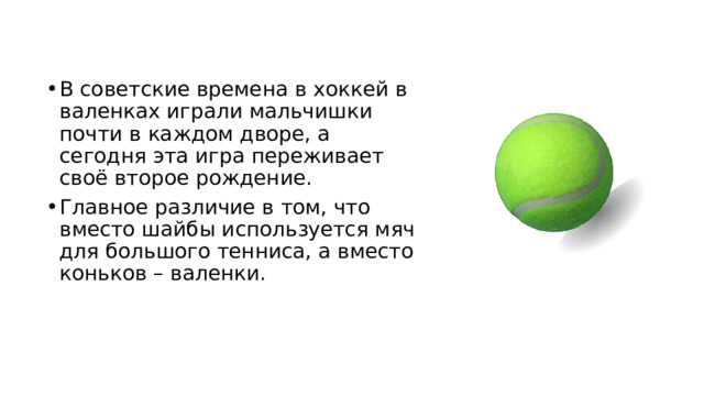 В советские времена в хоккей в валенках играли мальчишки почти в каждом дворе, а сегодня эта игра переживает своё второе рождение. Главное различие в том, что вместо шайбы используется мяч для большого тенниса, а вместо коньков – валенки. 