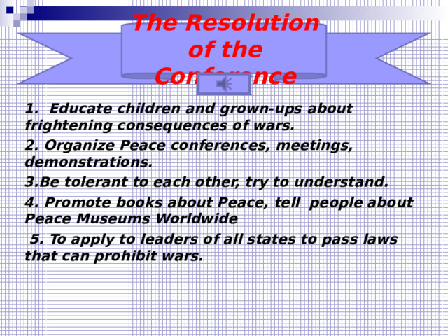 The Resolution of the Conference 1. Educate children and grown-ups about frightening consequences of wars. 2. Organize Peace conferences, meetings, demonstrations. 3.Be tolerant to each other, try to understand. 4. Promote books about Peace , tell people about Peace Museums Worldwide  5. To apply to leaders of all states to pass laws that  can prohibit wars.    