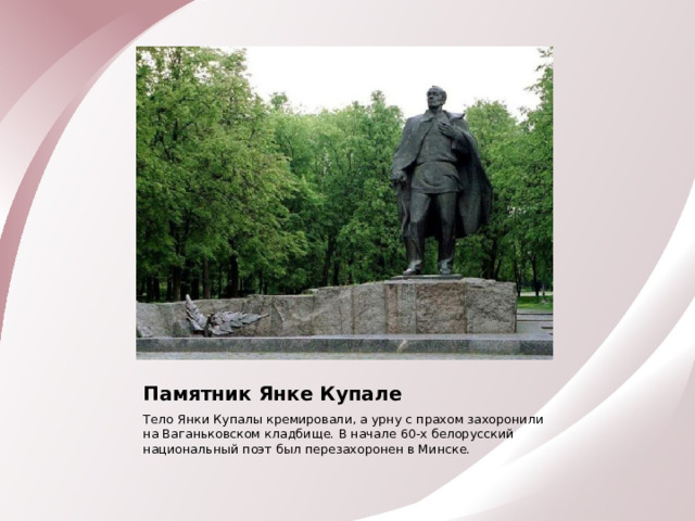 Памятник Янке Купале Тело Янки Купалы кремировали, а урну с прахом захоронили на Ваганьковском кладбище. В начале 60-х белорусский национальный поэт был перезахоронен в Минске. 