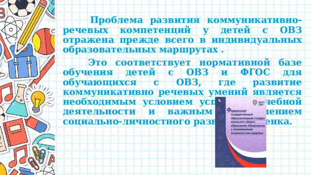  Проблема развития коммуникативно-речевых компетенций у детей с ОВЗ отражена прежде всего в индивидуальных образовательных маршрутах .  Это соответствует нормативной базе обучения детей с ОВЗ и ФГОС для обучающихся с ОВЗ, где развитие коммуникативно речевых умений является необходимым условием успешной учебной деятельности и важным направлением социально-личностного развития ребенка. 