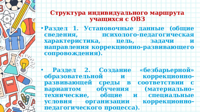 Структура индивидуального маршрута учащихся с ОВЗ Раздел 1. Установочные данные (общие сведения, психолого-педагогическая характеристика, цель, задачи и направления коррекционно-развивающего сопровождения).   Раздел 2. Создание «безбарьерной» образовательной и коррекционно-развивающей среды в соответствии с вариантом обучения (материально-технические, общие и специальные условия организации коррекционно-педагогического процесса). 